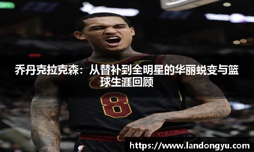 乔丹克拉克森：从替补到全明星的华丽蜕变与篮球生涯回顾