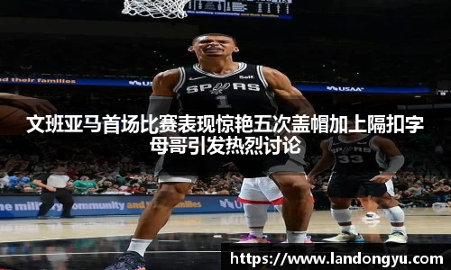 文班亚马首场比赛表现惊艳五次盖帽加上隔扣字母哥引发热烈讨论