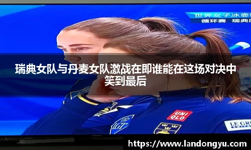 瑞典女队与丹麦女队激战在即谁能在这场对决中笑到最后